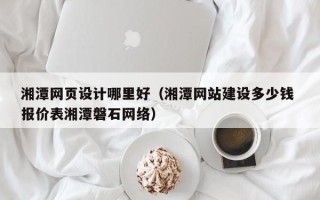 河池湘潭网页设计哪里好（湘潭网站建设多少钱 报价表湘潭磐石网络）
