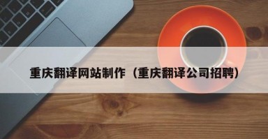 河池重庆翻译网站制作（重庆翻译公司招聘）