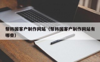 河池帮韩国客户制作网站（帮韩国客户制作网站有哪些）